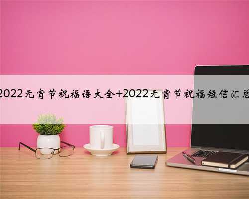 2022元宵节祝福语大全 2022元宵节祝福短信汇总